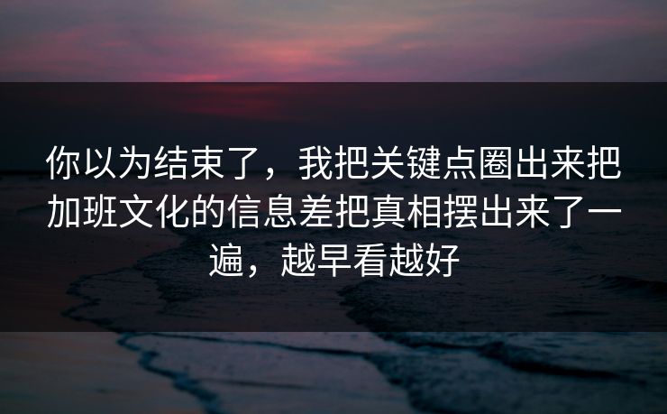 你以为结束了，我把关键点圈出来把加班文化的信息差把真相摆出来了一遍，越早看越好
